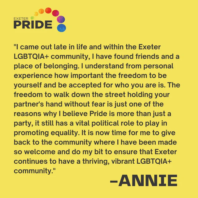"I came out late in life and within the Exeter LGBTQIA  community, I have found friends and a place of belonging. I understand from personal experience how important the freedom to be yourself and be accepted for who you are is. The freedom to walk down the street holding your partner's hand without fear is just one of the reasons why I believe Pride is more than just a party, it still has a vital political role to play in promoting equality. It is now time for me to give back to the community where I have been made so welcome and do my bit to ensure that Exeter continues to have a thriving, vibrant LGBTQIA  community." - Annie