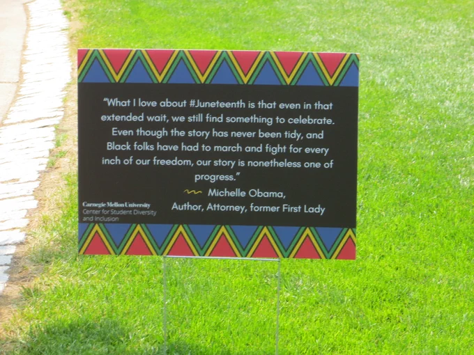 "What I love about Juneteenth is that even in that extended wait, we still find something to celebrate. Even though the story has never been tidy, and Black folks have had to march and fight for every inch of our freedom, our story is nonetheless one of progress." -Michelle Obama - Author, Attorney, Former First Lady

(Sign on the campus of Carnegie Mellon University, placed by their Center for Student Diversity and Inclusion)