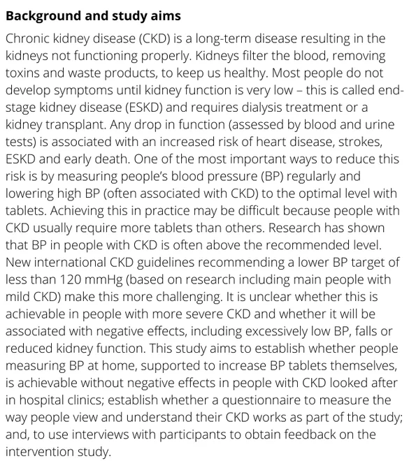 Chronic kidney disease (CKD) is a long-term disease resulting in the kidneys not functioning properly. Kidneys filter the blood, removing toxins and waste products, to keep us healthy. Most people do not develop symptoms until kidney function is very low – this is called end-stage kidney disease (ESKD) and requires dialysis treatment or a kidney transplant. Any drop in function (assessed by blood and urine tests) is associated with an increased risk of heart disease, strokes, ESKD and early death. One of the most important ways to reduce this risk is by measuring people’s blood pressure (BP) regularly and lowering high BP (often associated with CKD) to the optimal level with tablets. Achieving this in practice may be difficult because people with CKD usually require more tablets than others. Research has shown that BP in people with CKD is often above the recommended level.