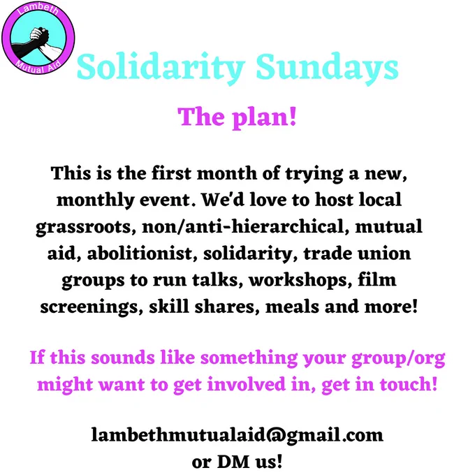 Solidarity Sundays. The plan! This is the first month of trying a new, monthly event. We'd love to host local grassroots, non/anti-hierarchical, mutual aid, abolitionist, solidarity, trade union groups to run talks, workshops, film screenings, skill shares, meals and more! If this sounds like something your group/org might want to get involved in, get in touch! lambethmutualaid@gmail.com
or DM us!
