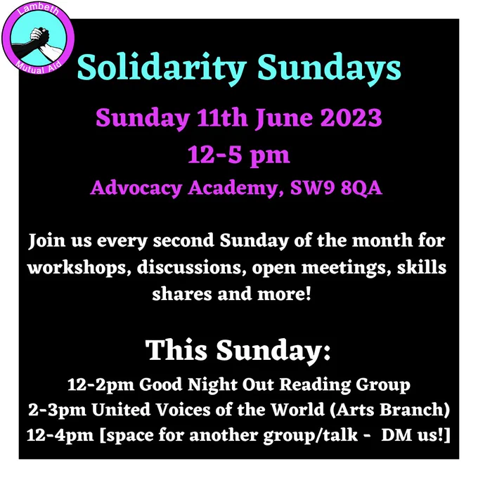 Solidarity Sundays. Sunday 11th June 2023. 12-5 pm. Advocacy Academy, SW9 8QA. Join us every second Sunday of the month for workshops, discussions, open meetings, skills shares and more! This Sunday:
12-2pm Good Night Out Reading Group
2-3pm United Voices of the World (Arts Branch)
12-4pm [space for another group/talk -  DM us!]