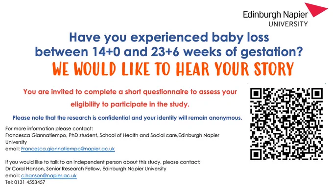Image with text explaining a PhD study at Edinburgh Napier University. The text reads: 

Have you experienced baby loss between 14  and 23 6 weeks of gestation? We would like to hear your story.

You are invited to complete a short questionnaire to assess your eligibility to participate in the study. Please note that the research is confidential and your identity will remain anonymous. 

For more information please contact: Francesca Giannatiempo, PhD student, School of Health and Social Care, Edinburgh Napier University. email: francesca.giannatiempo@napier.ac.uk 

If you would like to talk to an independent person about this study, please contact: Dr Carol Hanson, Senior Research Fellow, Edinburgh Napier University. Email: c.hanson@napier.ac.uk Tel: 0131 455 3457