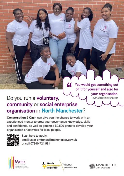 Poster has a photo at the top and text below

The photo shows: the community group Blossoms. They are in front of a wall, wearing white t-shirts and look happy and proud.

The text reads: Do you run a voluntary, community or social enterprise organisation in North Manchester? Conversation 2 Cash can give you the chance to work with an experienced mentor to grow your governance, knowledge, skills and confidence, as well as getting a £2,500 grant to develop your organisation or activities for local people.

“You could get something out of it for yourself and also for your organisation”. Ruth, Blossom Foundation

Email us at onfunds@manchester.gov.uk or call 07940 724 581

There are the logos of Macc Manchester’s local voluntary and community sector support organisation, North Manchester Together Working to grow our voluntary and community sector and Manchester City Council

There is a QR code that takes you to this website: https://manchestercommunitycentral.org/conversation-2-cash  
