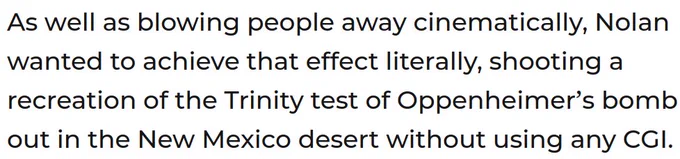 A quote from an Empire Magazine article about Oppenheimer, which reads: "As well as blowing people away cinematically, Nolan wanted to achieve that effect literally, shooting a recreation of the Trinity test of Oppenheimer's bomb out in the New Mexico desert without using any CGI."