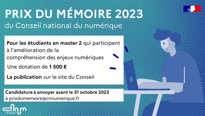 Visuel annonce prix du mémoire du CNNum. Texte :

PRIX DU MÉMOIRE 2023 du Conseil national du numérique
-  Pour les étudiants en master 2 qui participent à l'amélioration de la compréhension des enjeux numériques
- Une dotation de 1 500 euros
- La publication sur le site du Conseil

Candidature à envoyer avant le 31 octobre 2023 à prixdumemoire@cnnumerique.fr

Lien vers l'article : https://cnnumerique.fr/prix_du_memoire