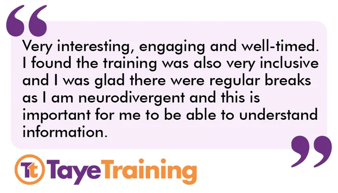 A quote which reads "Very interesting, engaging and well-timed. I found the training was also very inclusive and I was glad there were regular breaks as I am neurodivergent and this is important for me to be able to understand information". The Taye Training logo is in the bottom left corner.