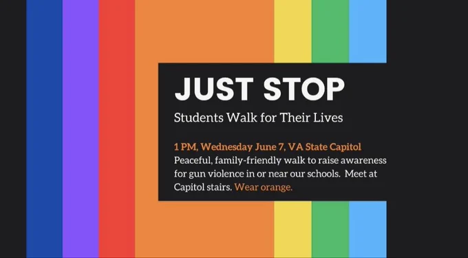 JUST STOP
Students Walk for their liver.
1pm, Wednesday June 7, VA State Capitol
Peaceful, family-friendly walk to raise awareness for gun violence in or near our schools. Meet at Capitol stairs. Wear Orange 🧡