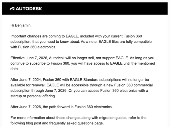 A screenshot that reads:

Hi Benjamin,

Important changes are coming to EAGLE, included with your current Fusion 360 subscription, that you need to know about. As a note, EAGLE files are fully compatible with Fusion 360 electronics. 

Effective June 7, 2026, Autodesk will no longer sell, nor support EAGLE. As long as you continue to subscribe to Fusion 360, you will have access to EAGLE until the mentioned date.

After June 7, 2024, Fusion 360 with EAGLE Standard subscriptions will no longer be available for renewal. EAGLE will be accessible through a new Fusion 360 commercial subscription through June 7, 2026. Or you can access Fusion 360 electronics with a startup or personal offering.

After June 7, 2026, the path forward is Fusion 360 electronics.  

For more information about these changes along with migration guides, refer to the following blog post and frequently asked questions page.