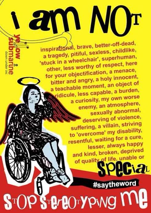Bright yellow and red background with an illustration of a winged and haloed angel sitting in a wheelchair.

The text reads...
I am not inspirational, brave, better-off-dead, a tragedy, pitiful, sexless, childlike, 'stuck in a wheelchair', superhuman, other, less worthy of respect, here for your objectification, a menace, bitter and angry, a holy innocent, a teachable moment, and object of ridicule, less capable, a burden, a curiosity, my own worse enemy, an atmosphere, sexually abnormal, deserving of violence, suffering, a villain, striving to 'overcome' my disability, resentful, waiting for a cure, lesser, always happy and kind, broken, deprived of quality of life, unable, or special.
#SayTheWord
Stop stereotyping me