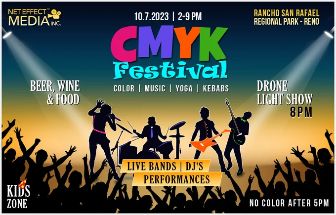 CMYK FESTIVAL 2023
COLOR | MUSIC | YOGA | KEBABS
CMYK Festival Premieres on 10.7.23 | 2-9 PM at the Rancho San Rafael Regional Park, RENO
Every hour will feature an amazing line-up of Live Bands | DJs | Performances | Yoga | Color Throws (2-5 PM only)
Also features a Drone Light Show* at 8 pm
Enjoy freshly made Kebabs & other yummy food along with Beer & Wine. A dedicated and supervised Kids Zone & plenty of Arts & Crafts and trade booths!
No outside color allowed. Color used at the event is food grade cornstarch & is bio-degradable.
No Color after 5 PM
Limited discounted tickets open 7.4.23
Booths | Sponsorship opportunities: 408 573 7307 // sales@neteffectmedia.com
Camera crews would be recording this event. Some of the event footage may be used for promotional purposes. Your photo or video may be part of the footage. If you have any objection to your photo or video being used, please email us at sales@neteffectmedia.com and let us know. We respect your privacy!
*subject to approval 