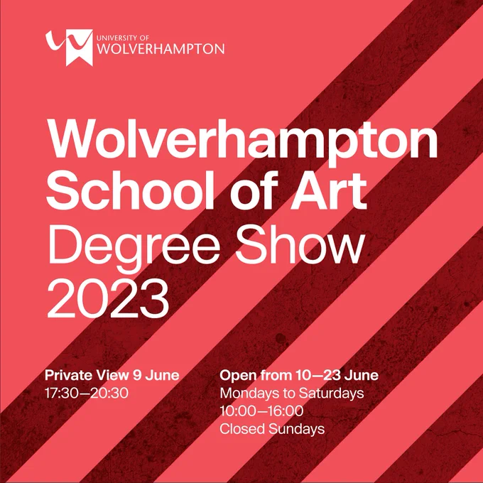 The text on this image states:
"University of 
Wolverhampton 

Wolverhampton 
School of Art
Degree Show
2023

Private View 9 June
17:30–20:30

Open from 10–23 June
Mondays to Saturdays 
10:00–16:00
Closed Sundays" 