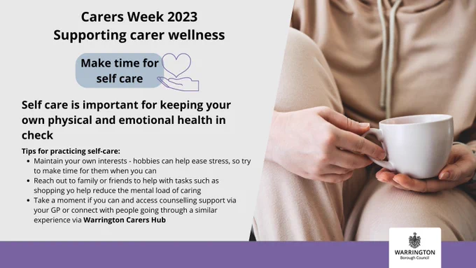 Supporting carer wellness this Carers Week. Make time for self care. Self care is important for keeping your own physical and emotional health in check. Hobbies and interests help to ease stress, or you could reach out to family and friends to help you with other tasks such as shopping. Removing other tasks off your list can help reduce the mental load of caring. Take a moment if you can to access counselling support or you can connect with others going through similar experiences to you via Warrington Carers Hub.