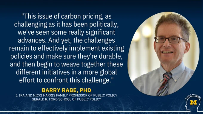 “This issue of carbon pricing, as challenging as it has been politically, we've seen some really significant advances. And yet, the challenges remain to effectively implement existing policies and make sure they're durable, and then begin to weave together these different initiatives in a more global effort to confront this challenge." Barry Rabe, J. Ira and Nicki Harris Family Professor of Public Policy, Gerald R. Ford School of Public Policy, featured on Michigan Minds