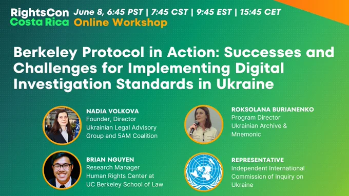 A poster for the RightsCon session titled: "Berkeley Protocol in Action: Successes and Challenges for Implementing Digital Investigation Standards in Ukraine."

Featuring Panelists:

Brian Nguyen (Moderator), Research Manager, Human Rights Center at the UC Berkeley School of Law

Nadia Volkova, Founder and Director, Ukraine Legal Advisory Group and the Ukraine 5am Coalition

Roksolana Burianenko, Program Manager, Ukraine Archive, Mnemonic

Representative, Independent International Commission of Inquiry on Ukraine

This event will take place on June 8 at 6:45 am PST | 7:45 am CST | 9:45 am EST | 3:45 pm CET

Interested in attending? Visit: https://www.rightscon.org/participate/

Register online for free by scrolling down on the registration page and clicking "Free Online Ticket". Upon registration, you can add our event titled, “Berkeley Protocol in Action: Successes and Challenges for Implementing Digital Investigation Standards in Ukraine."