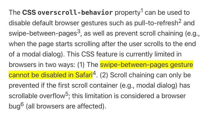The CSS overscroll‑behavior property can be used to disable default browser gestures such as pull-to-refresh and swipe-between-pages, as well as prevent scroll chaining (e.g., when the page starts scrolling after the user scrolls to the end of a modal dialog). This CSS feature is currently limited in browsers in two ways: (1) The swipe-between-pages gesture cannot be disabled in Safari. (2) Scroll chaining can only be prevented if the first scroll container (e.g., modal dialog) has scrollable overflow; this limitation is considered a browser bug (all browsers are affected).