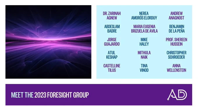This graphic reads, “Meet the 2023 Foresight Group: Dr. Zarinah Agnew, Nerea Amorós Elorduy, Andrew Anagnost, Abdeslam Badre, Maria Eugenia Brizuela de Avila, Benjamin de la Peña, Jorge Guajardo, Mike Haley, Prof. Shereen Hussein, Atul Keshap, Mithula Naik, Christopher Schroeder, Castelline Tilus, Tina Vinod, and Anna Wellenstein.” It includes an abstract image of a horizon in shades of purple, where the center radiates light in a horizontal line.