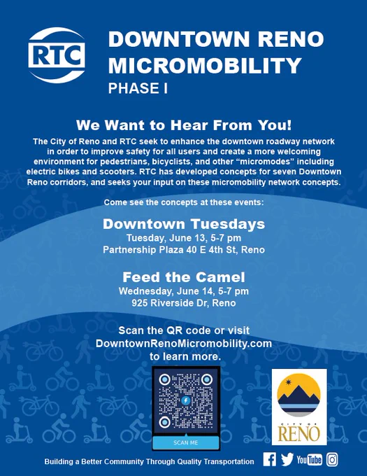 Image of a graphic that says RTC Downtown Reno Micromobility Phase 1. We want to hear from you! The City of Reno and RTC seek to enhance the downtown roadway networkin order to improve safety for all users and create a more welcoming environment for pedestrians, bicyclists, and other “micromodes” including 
electric bikes and scooters. RTC has developed concepts for seven Downtown Reno corridors, and seeks your input on these micromobility network concepts. Come see the concepts at these events:
Downtown Tuesdays
Tuesday, June 13, 5-7 pm
Partnership Plaza 40 E 4th St, Reno
Feed the Camel
Wednesday, June 14, 5-7 pm
925 Riverside Dr, Reno
Scan the QR code or visit
DowntownRenoMicromobility.com
to learn more.