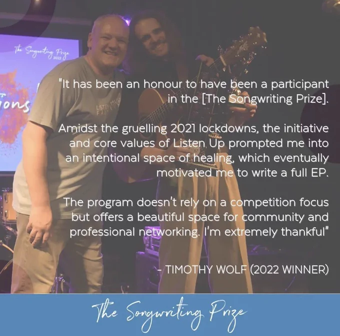 Image of the 2022 Songwriting Prize winner Timothy Wolfe with a quote: “It has been an honour to have been a participant in the The Songwriting Prize. Amidst the gruelling 2021 lockdowns, the initiative and core values of Listen Up prompted me into an intentional space of healing, which eventually motivated me to write a full EP. The program doesn't rely on a competition focus but offers a beautiful space for community and professional networking. I'm extremely thankful"