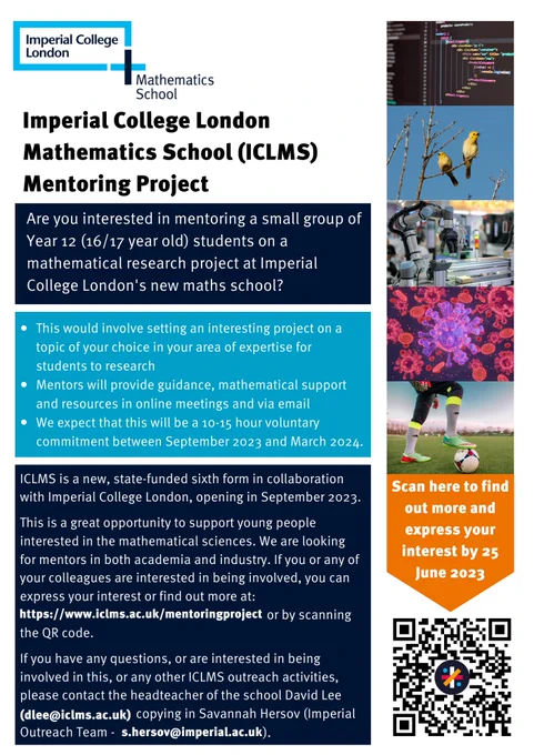 Flyer in light blue, dark blue, and orange with pictures of the Imperial College London Mathematics School logo, computer code, birds singing, a medical laboratory, a disease, a footballer, and a QR code. The flyer has the following text:
Imperial College London Mathematics School (ICLMS) Mentoring Project
Are you interested in mentoring a small group of Year 12 (16/17 year old) students on a mathematical research project at Imperial College London's new maths school? 
This would involve setting an interesting project on a topic of your choice in your area of expertise for students to research
Mentors will provide guidance, mathematical support and resources in online meetings and via email
We expect that this will be a 10-15 hour voluntary commitment between September 2023 and March 2024
ICLMS is a new, state-funded sixth form in collaboration with Imperial College London, opening in September 2023. 