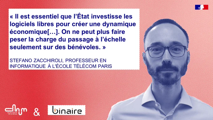 Visuel Paroles de Stéfano Zacchiroli, en partenariat avec le Blog Binaire.

Texte : « Il est essentiel que l’État investisse les logiciels libres pour créer une dynamique économique[…]. On ne peut plus faire peser la charge du passage à l’échelle seulement sur des bénévoles. »

STEFANO ZACCHIROLI, PROFESSEUR EN INFORMATIQUE À L'ÉCOLE TÉLÉCOM PARIS
