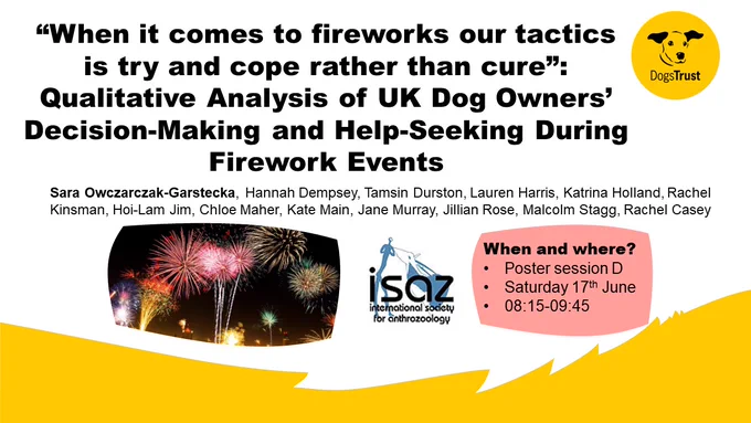 A yellow and white slide with details about a poster which will be presented at ISAZ 2023 on Saturday 17th June in Poster Session D, 08:15-09:45. The poster title is '“When it comes to fireworks our tactics is try and cope rather than cure”: Qualitative Analysis of UK Dog Owners’ Decision-Making and Help-Seeking During Firework Events'. The slide also includes the author's names - the first author is Sara Owczarczak-Garstecka. The yellow and black Dogs Trust logo is in the top right hand corner.