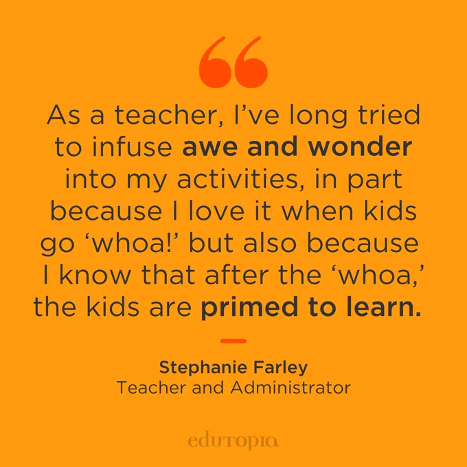 As a teacher, I’ve long tried to infuse awe and wonder into my activities, in part because I love it when kids go ‘whoa!’ but also because I know that after the ‘whoa,’ the kids are primed to learn. – Stephanie Farley, Teacher and Administrator