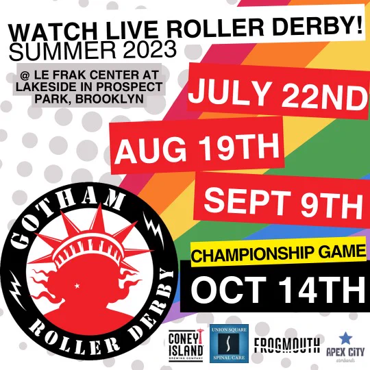 Text reads: "Watch live roller derby! Summer 2023 @ Le Frak Center at Lakeside in Prospect Park, Brooklyn. July 22nd, Aug 19th, Sept 9th. Championship game: Oct 14th. Gotham Roller Derby. Sponsored by Coney Island Brewery, Union Square Spinal Care, Frogmouth, and Apex City" 