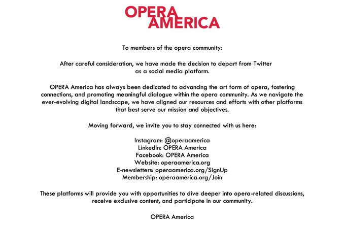 To members of the opera community:
After careful consideration, we have made the decision to depart from Twitter as a social media platform.

OPERA America has always been dedicated to advancing the art form of opera, fostering connections, and promoting meaningful dialogue within the opera community. As we navigate the ever-evolving digital landscape, we have aligned our resources and efforts with other platforms that best serve our mission and objectives.

Moving forward, we invite you to stay connected with us here:

Instagram: @operaamerica
LinkedIn: OPERA America
Facebook: OPERA America
Website: operaamerica.org
E-newsletters: operaamerica.org/SignUp
Membership: operaamerica.org/Join
These platforms will provide you with opportunities to dive deeper into opera-related discussions, receive exclusive content, and participate in our community.

OPERA America
