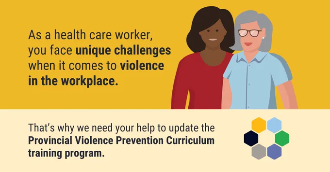  Illustration of 2 healthcare workers, next to the words, “As a healthcare worker, you face unique challenges when it comes to violence in the workplace.” Below in bold capital letters are the words, “That’s why we need your help to update the Provincial Violence Curriculum training program.”
