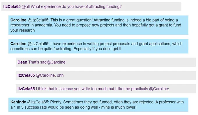Screenshot of a live Chat. A student asks "What experience do you have of attracting funding?" Caroline, a scientist,says: "This is a great question! Attracting funding is a big part of being a researcher in academia. You need to propose new projects and then hopefully get a grant to fund your research. I have experience in writing project proposals and grant applications, which can sometimes be quite frustrating. Especially if you don't get it." Kehinde says: "Sometimes they get funded, often they are rejected. A professor with a 1 in 3 success rate would be seen as doing well - mine is much lower!"