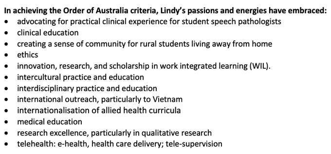 In achieving the Order of Australia criteria, Lindy’s passions and energies have embraced
•	advocating for practical clinical experience for student speech pathologists
•	clinical education
•	creating a sense of community for rural students living away from home
•	ethics
•	innovation, research, and scholarship in work integrated learning (WIL).
•	intercultural practice and education
•	interdisciplinary practice and education
•	international outreach, particularly to Vietnam
•	internationalisation of allied health curricula
•	medical education
•	research excellence, particularly in qualitative research
•	telehealth: e-health, health care delivery; tele-supervision

