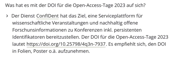 Erläuterung aus FAQ https://open-access-tage.de/open-access-tage-2023-berlin/faq: Was hat es mit der DOI für die Open-Access-Tage 2023 auf sich?
Der Dienst ConfIDent hat das Ziel, eine Serviceplattform für wissenschaftliche Veranstaltungen und nachhaltig offene Forschunsinformationen zu Konferenzen inkl. persistenten Identifikatoren bereitzustellen. Der DOI für die Open-Access-Tage 2023 lautet https://doi.org/10.25798/4q3n-7937. Es empfiehlt sich, den DOI in Folien, Poster o.ä. aufzunehmen.