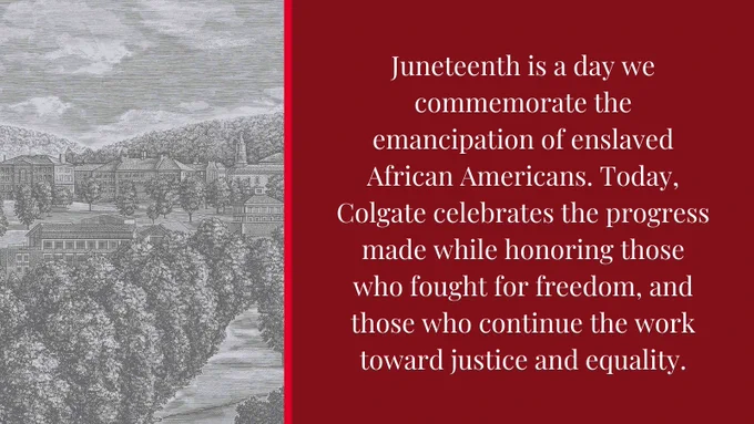 Juneteenth is a day we commemorate the emancipation of enslaved African Americans. Today, Colgate celebrates the progress made while honoring those who fought for freedom, and those who continue the work toward justice and equality.