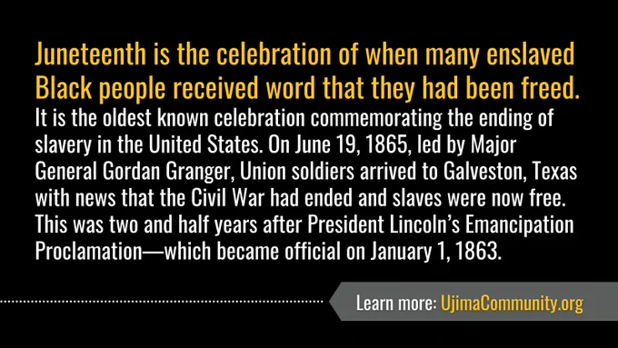 Yellow and white text against black background reads: "Juneteenth is the celebration of when many enslaved Black people received word that they had been freed. It is the oldest known celebration commemorating the ending of slavery in the United States. On June 19, 1865, led by Major General Gordan Granger, Union soldiers arrived to Galveston, Texas with news that the Civil War had ended and slaves were now free. This was two and half years after President Lincoln’s Emancipation Proclamation—which became official on January 1, 1863. Learn more: UjimaCommunity.org." 