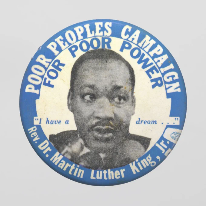 Poor People’s Campaign button. Smithsonian’s National Museum of African American History and Culture, Gift of Linda and Artis Caso. Reads: Poor People's Campaign for Poor Power. "I have a dream..." Rev. Dr. Martin Luther King, Jr.