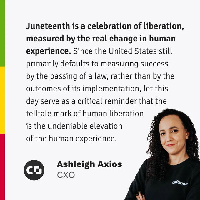 “Juneteenth is a celebration of liberation, measured by the real change in human experience. Since the United States still primarily defaults to measuring success by the passing of a law, rather than by the outcomes of its implementation, let this day serve as a critical reminder that the telltale mark of human liberation is the undeniable elevation of the human experience.” — Ashleigh Axios