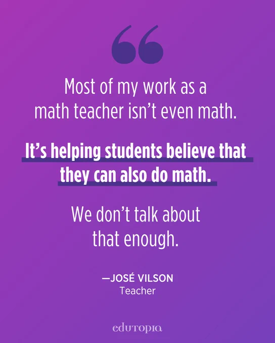 Most of my work as a math teacher isn’t even math. It’s helping students believe that they can also do math. We don’t talk about that enough. -- José Vilson, Teacher