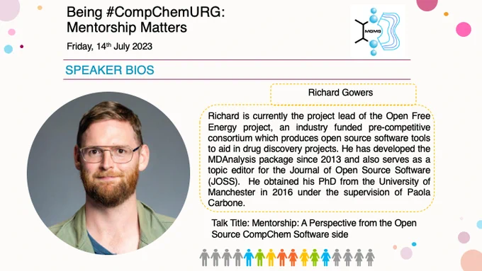 A Power Point slide about Richard Gowers with a background composed of the event title "Being Comp Chem URG: Mentorship Matters" and the MGMS logo. A profile photo of Richard is on the left of the slide with a bio on the right that reads:

"Richard is currently the project lead of the Open Free Energy project, an industry funded pre-competitive consortium which produces open source software tools to aid in drug discovery projects. He has developed the MDAnalysis package since 2013 and also serves as a topic editor for the Journal of Open Source Software (JOSS).  He obtained his PhD from the University of Manchester in 2016 under the supervision of Paola Carbone."