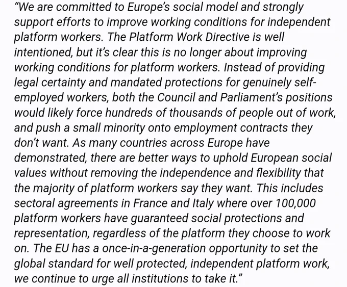 We are committed to Europe’s social model and strongly support efforts to improve working conditions for independent platform workers. The PWD is well intentioned, but it’s clear this is no longer about improving working conditions for platform workers. Instead of providing legal certainty and mandated protections for genuinely self-employed workers, both the Council and Parliament’s positions would likely force 100s of 1000s of people out of work, and push a small minority onto employment contracts they don’t want. As many countries across Europe have demonstrated, there are better ways to uphold European social values without removing the independence and flexibility that the majority of platform workers say they want. This includes sectoral agreements in France and Italy where over 100k platform workers have guaranteed social protections and representation, regardless of the platform they choose to work on. The EU has a once-in-a-generation opportunity to set the global standard