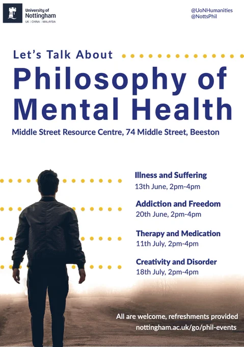 A University of Nottingham Poster. It mentions @UoNHumanities and @NottsPhil. It says: Let's talk about philosophy of mental health. (Name of the event). The location: Middle Street Resource Centre, 74 middle Street Beeston. It has an image of a man in dark clothing, face away from camera looking into the distance towards some light with a serene landscape. It lists four events: Illness and suffering (13th June), Addiction and Freedom (20th June), Therapy and Medication (11th July) and Creativity and Disorder (18th July). All 2pm-4pm. For more information the department's events page is listed: https://www.nottingham.ac.uk/humanities/departments/philosophy/news-and-events/news-and-events.aspx. It notes that all are welcome and that refreshments are provided.