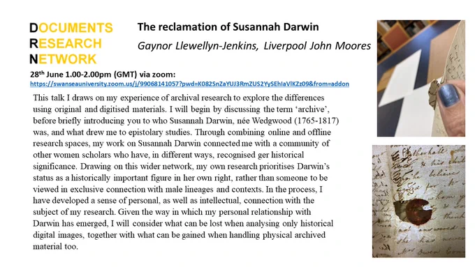 This talk I draws on my experience of archival research to explore the differences using original and digitised materials. I will begin by discussing the term ‘archive’, before briefly introducing you to who Susannah Darwin, née Wedgwood (1765-1817) was, and what drew me to epistolary studies. Through combining online and offline research spaces, my work on Susannah Darwin connected me with a community of other women scholars who have, in different ways, recognised ger historical significance. Drawing on this wider network, my own research prioritises Darwin’s status as a historically important figure in her own right, rather than someone to be viewed in exclusive connection with male lineages and contexts. In the process, I have developed a sense of personal, as well as intellectual, connection with the subject of my research. Given the way in which my personal relationship with Darwin has emerged, I will consider what can be lost when analysing only historical digital images, togethe