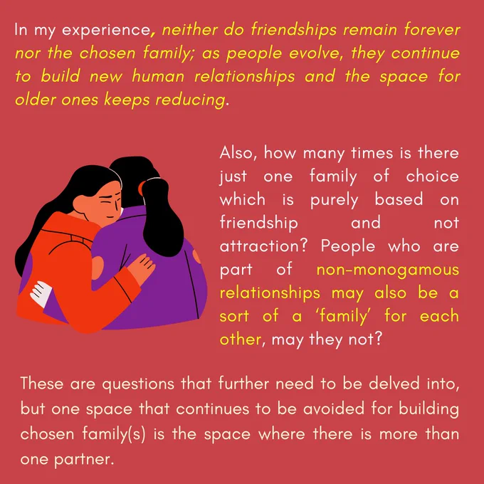 In my experience, neither do friendships remain forever nor the chosen family; as people evolve, they continue to build new human relationships and the space for older ones keeps reducing.

Also, how many times is there just one family of choice which is purely based on friendship and not attraction? People who are part of non-monogamous relationships may also be a sort of a ‘family’ for each other, may they not?

These are questions that further need to be delved into, but one space that continues to be avoided for building chosen family(s) is the space where there is more than one partner.