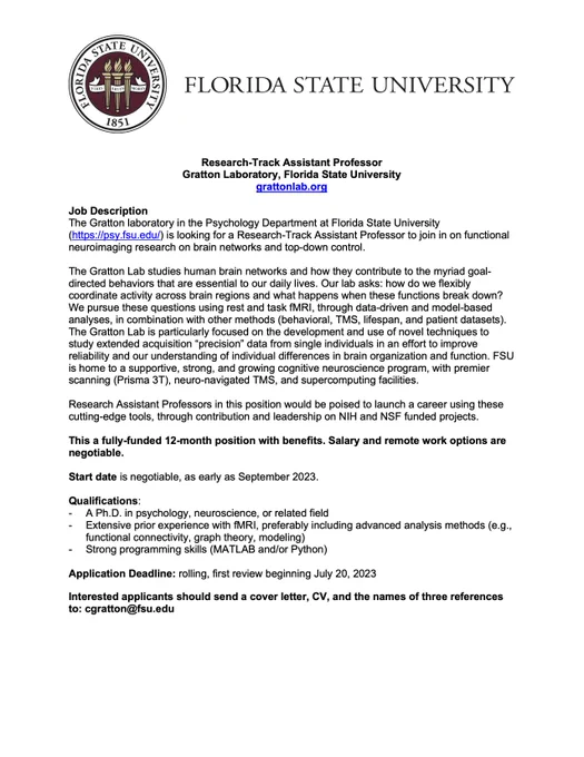 The Gratton laboratory in the Psychology Department at Florida State University (https://psy.fsu.edu/) is looking for a Research-Track Assistant Professor to join in on functional neuroimaging research on brain networks and top-down control. 
Research Assistant Professors in this position would be poised to launch a career using these cutting-edge tools, through contribution and leadership on NIH and NSF funded projects.

This a fully-funded 12-month position with benefits. Salary and remote work options are negotiable.
FSU is an Equal Opportunity/Access/Affirmative Action/Pro Disabled & Veteran Employer. 
Start date is negotiable, as early as September 2023.
Application Deadline: rolling, first review beginning July 20, 2023
Interested applicants should send a cover letter, CV, and the names of three references to: cgratton@fsu.edu