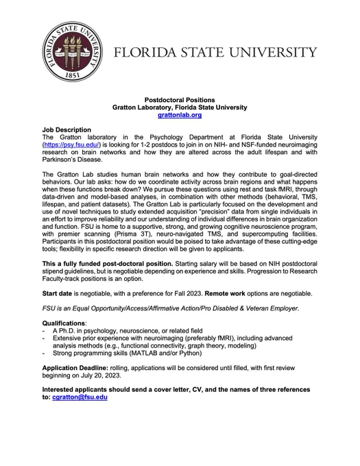 The Gratton laboratory in the Psychology Department at Florida State University (https://psy.fsu.edu/) is looking for 1-2 postdocs to join in on NIH- and NSF-funded neuroimaging research on brain networks and how they are altered across the adult lifespan and with Parkinson’s Disease. 
This a fully funded post-doctoral position for up to three years. Starting salary will be based on NIH postdoctoral stipend guidelines, but is negotiable depending on experience and skills. Progression to Research Faculty-track positions is an option. 
Start date is negotiable, with a preference for Fall 2023. Remote work options are negotiable.
FSU is an Equal Opportunity/Access/Affirmative Action/Pro Disabled & Veteran Employer. 
Application Deadline: rolling, applications will be considered until filled, with first review beginning on July 20, 2023.
Interested applicants should send a cover letter, CV, and the names of three references to: cgratton@fsu.edu