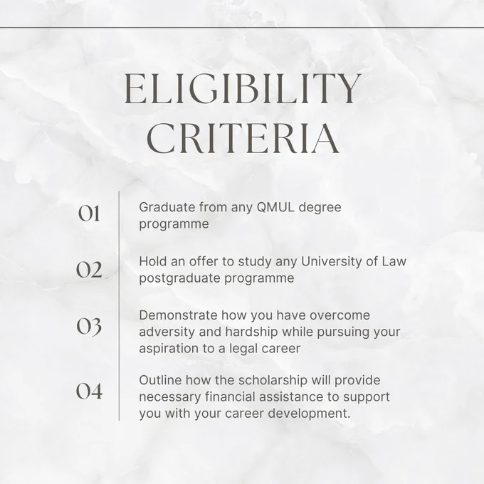 Eligibility criteria: Graduate from any QMUL degree programme,
Hold an offer to study any University of Law postgraduate programme,
Demonstrate overcoming adversity and hardship in pursuing a legal career,
Explain how the scholarship will provide necessary financial assistance for career development