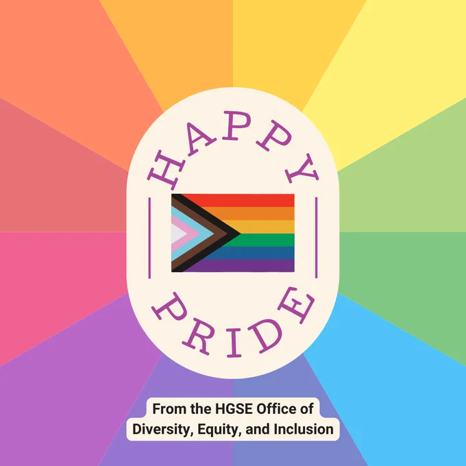 A faded rainbow kaleidoscope background with a beige vertical oval that says "HAPPY PRIDE" in purple font with an image of the Progress Pride Flag (which is a rainbow flag with a triangle for the trans community flag and a black and brown triangle tor reflect the diversity of the LGBTQIA  community. There is another beige text box below this that says "From the HGSE Office of Diversity, Equity, and Inclusion.