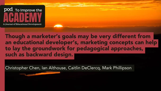POD Network To Improve the Academy: A Journal of Educational Development. Quote: Though a marketer’s goals may be very different from an educational developer’s, marketing concepts can help to lay the groundwork for pedagogical approaches, such as backward design. Authors: Christopher Chen, Ian Althouse, Caitlin DeClercq, Mark Phillipson. Background: A bright sunset which lights the sky and clouds orange, and casts the ground in a dark shadow. A body of water is somewhat visible. 