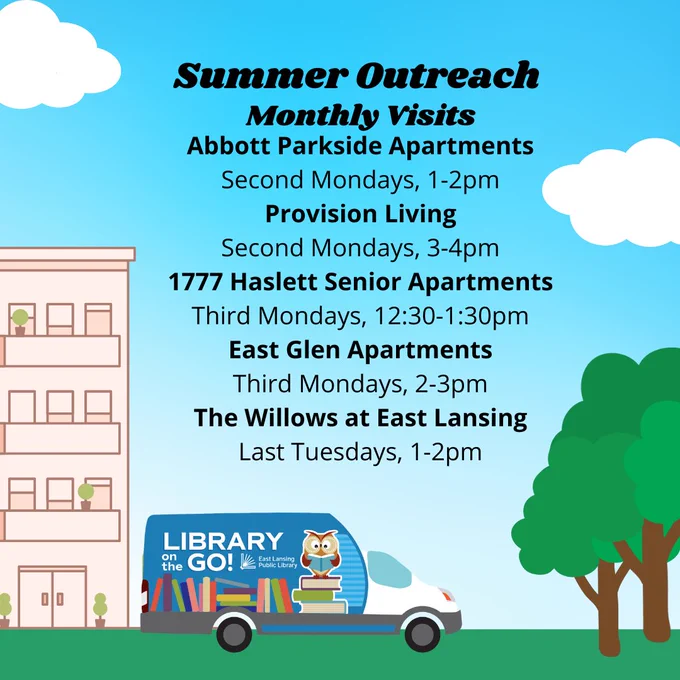 Summer Outreach Monthly Visits
Abbott Parkside Apartments
Second Mondays, 1-2pm
Provision Living
Second Mondays, 3-4pm
1777 Haslett Senior Apartments
Third Mondays, 12:30-1:30pm
East Glen Apartments
Third Mondays, 2-3pm
The Willows at East Lansing
Last Tuesdays, 1-2pm