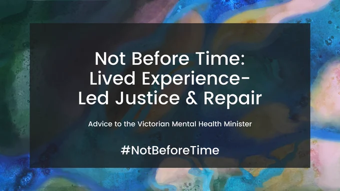 Image of different colours merging in the background. In the middle is a slightly transparent black rectangle. Within the rectangle was a large title “Not Before Time: Lived Experience-Led Justice & Repair”, with the subtitle “Advice to the Victorian Mental Health Minister”
#NotBeforeTime

