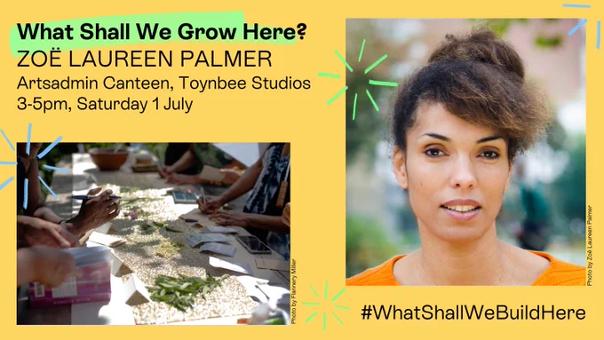 A yellow image, with black letters which read 'What Shall We Grow Here? Zoë Laureen Palmer, Artsadmin Canteen, Toynbee Studios, 3-5pm, Saturday 1 July' A hashtag in the bottom right hand corner says 'WhatShallWeBuildHere'. There are two photos, one on the left showing a sun-dappled table where many hands work on crafts with paper and plants (credit Flannery Miller) and one on the right showing the artist Zoë Laureen Palmer, from the shoulders up wearing an orange top and looking directly into the camera (credit Zoë Laureen Palmer). On top of the image are neon green and blue hand-drawn fireworks